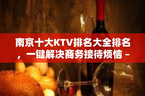 南京十大KTV排名大全排名，一键解决商务接待烦恼 – 南京江宁KTV排名大全