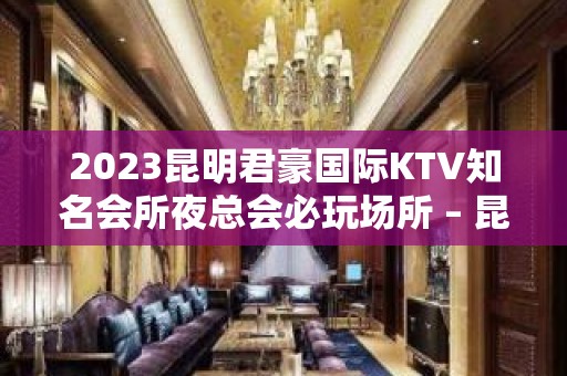 2023昆明君豪国际KTV知名会所夜总会必玩场所 – 昆明安宁KTV排名大全