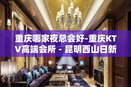 重庆哪家夜总会好-重庆KTV高端会所 - 昆明西山日新中路区KTV大全 