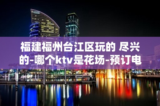 福建福州台江区玩的 尽兴的-哪个ktv是花场-预订电话多少 – 福州仓山KTV排名大全