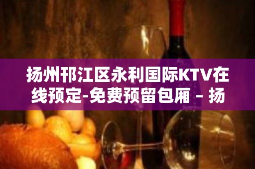 扬州邗江区永利国际KTV在线预定-免费预留包厢 – 扬州江都KTV排行