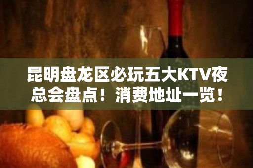 昆明盘龙区必玩五大KTV夜总会盘点！消费地址一览！ - 昆明盘龙KTV大全 