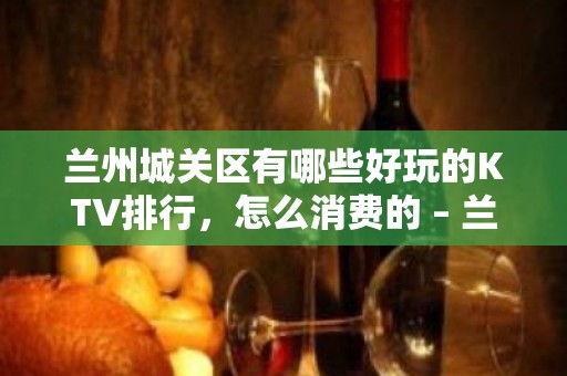 兰州城关区有哪些好玩的KTV排行，怎么消费的 – 兰州城关KTV排行