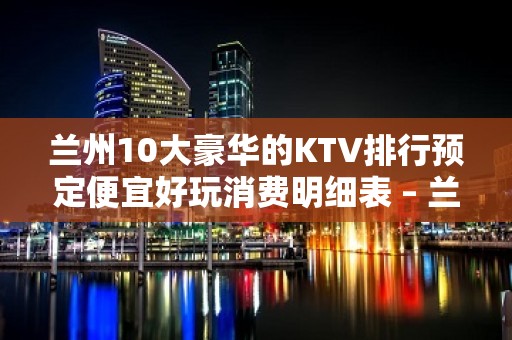 兰州10大豪华的KTV排行预定便宜好玩消费明细表 – 兰州皋兰KTV排行