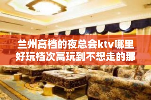 兰州高档的夜总会ktv哪里好玩档次高玩到不想走的那种？ – 兰州安宁KTV排行