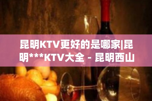 昆明KTV更好的是哪家|昆明***KTV大全 - 昆明西山KTV大全 