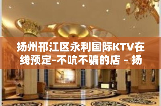 扬州邗江区永利国际KTV在线预定-不吭不骗的店 – 扬州宝应KTV排行