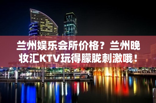 兰州娱乐会所价格？兰州晚妆汇KTV玩得朦胧刺激哦！ – 兰州城关KTV排行