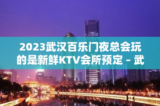 2023武汉百乐门夜总会玩的是新鲜KTV会所预定 – 武汉沌口开发区郭徐岭广场KTV排行