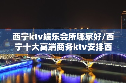 西宁ktv娱乐会所哪家好/西宁十大高端商务ktv安排西宁 – 西宁城北KTV排名大全