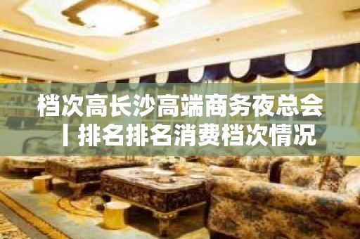 档次高长沙高端商务夜总会丨排名排名消费档次情况