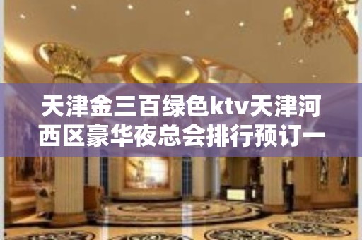 天津金三百绿色ktv天津河西区豪华夜总会排行预订一览。