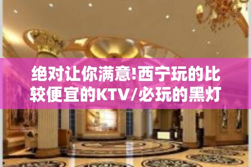 绝对让你满意!西宁玩的比较便宜的KTV/必玩的黑灯舞玩到不想 – 西宁城西KTV排名大全