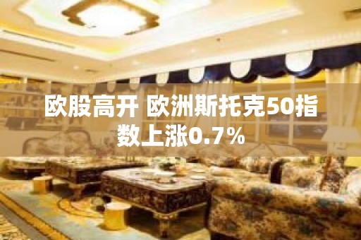 欧股高开 欧洲斯托克50指数上涨0.7%