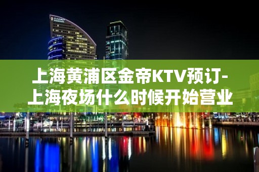 上海黄浦区金帝KTV预订-上海夜场什么时候开始营业