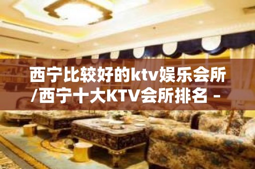 西宁比较好的ktv娱乐会所/西宁十大KTV会所排名 – 西宁城北KTV排名大全