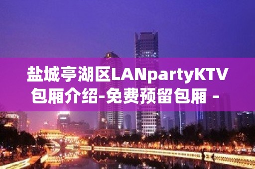 盐城亭湖区LANpartyKTV包厢介绍-免费预留包厢 – 盐城亭湖KTV排名大全