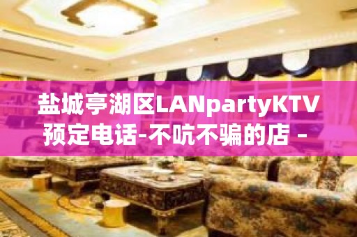 盐城亭湖区LANpartyKTV预定电话-不吭不骗的店 – 盐城亭湖KTV排名大全