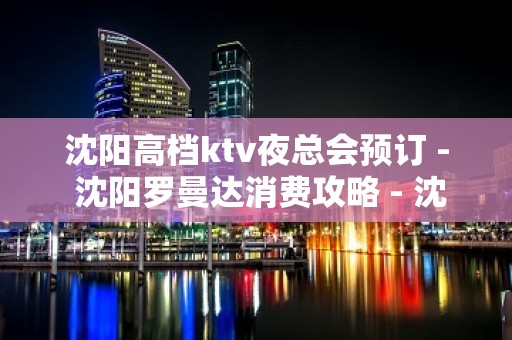 沈阳高档ktv夜总会预订 - 沈阳罗曼达消费攻略 - 沈阳沈北新区辉山KTV大全