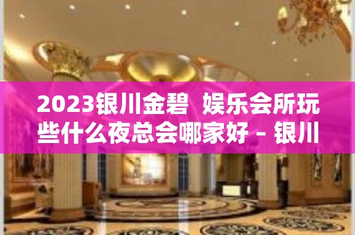 2023银川金碧  娱乐会所玩些什么夜总会哪家好 – 银川永宁KTV排名大全