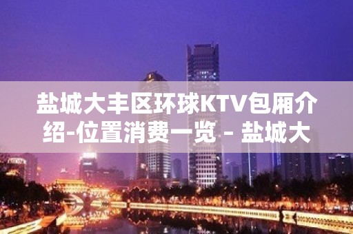 盐城大丰区环球KTV包厢介绍-位置消费一览 – 盐城大丰KTV排名大全