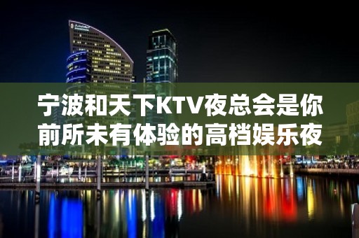 宁波和天下KTV夜总会是你前所未有体验的高档娱乐夜场之一