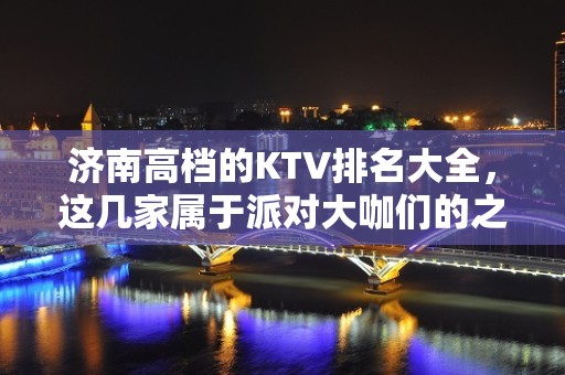 济南高档的KTV排名大全，这几家属于派对大咖们的之处