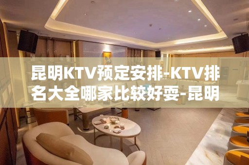 昆明KTV预定安排-KTV排名大全哪家比较好耍-昆明夜总会消费