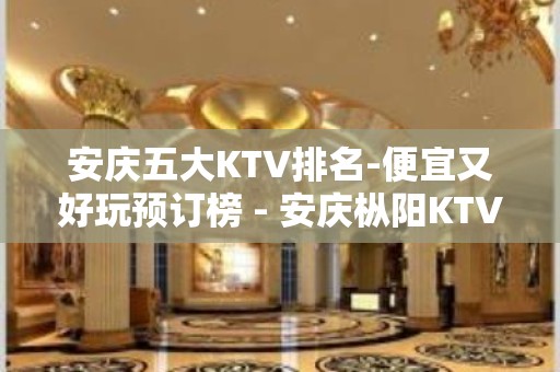 安庆五大KTV排名-便宜又好玩预订榜 - 安庆枞阳KTV大全 