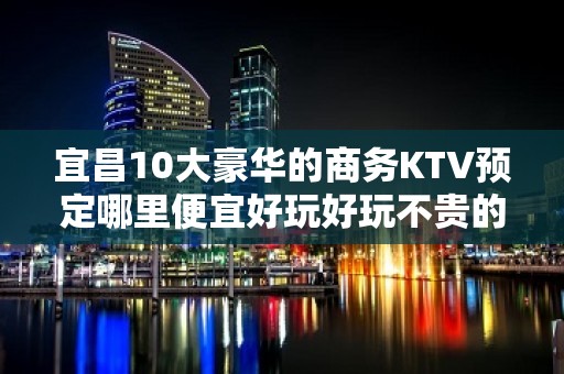 宜昌10大豪华的商务KTV预定哪里便宜好玩好玩不贵的商务kt - 宜昌秭归KTV大全 