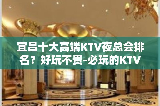 宜昌十大高端KTV夜总会排名？好玩不贵-必玩的KTV会所找我 - 宜昌葛洲坝KTV大全 