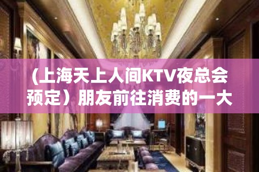 (上海天上人间KTV夜总会预定）朋友前往消费的一大好去处