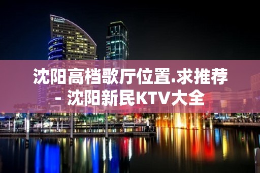 沈阳高档歌厅位置.求推荐 - 沈阳新民KTV大全 