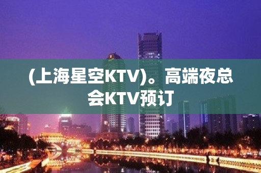 (上海星空KTV)。高端夜总会KTV预订