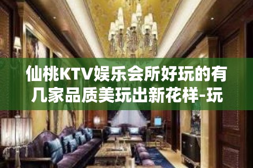 仙桃KTV娱乐会所好玩的有几家品质美玩出新花样-玩到不想走？ - 仙桃毛嘴KTV大全 