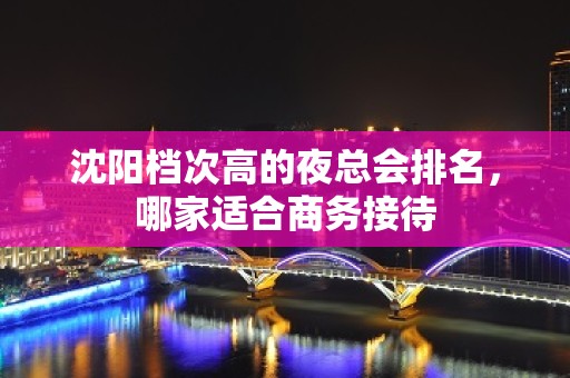 沈阳档次高的夜总会排名，哪家适合商务接待