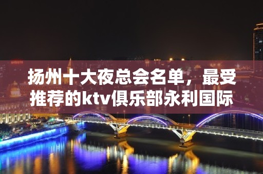 扬州十大夜总会名单，最受推荐的ktv俱乐部永利国际娱乐会所