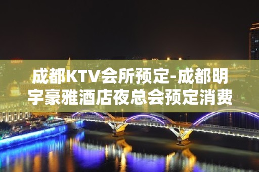 成都KTV会所预定-成都明宇豪雅酒店夜总会预定消费情况