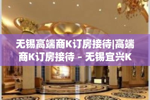 无锡高端商K订房接待|高端商K订房接待 – 无锡宜兴KTV排名大全