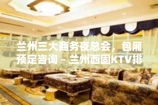 兰州三大商务夜总会，包厢预定咨询 – 兰州西固KTV排名大全