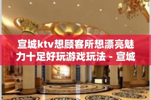 宣城ktv想顾客所想漂亮魅力十足好玩游戏玩法 - 宣城旌德KTV大全 