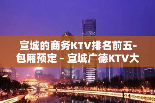 宣城的商务KTV排名前五-包厢预定 - 宣城广德KTV大全 