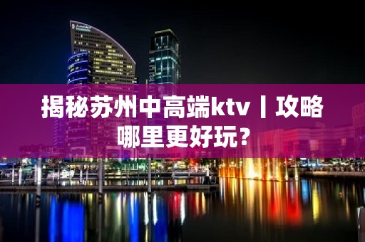 揭秘苏州中高端ktv丨攻略哪里更好玩？