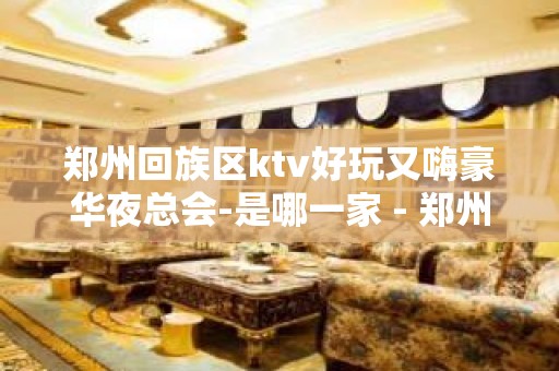 郑州回族区ktv好玩又嗨豪华夜总会-是哪一家 - 郑州金水KTV大全 