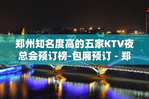 郑州知名度高的五家KTV夜总会预订榜-包厢预订 - 郑州中原KTV大全 