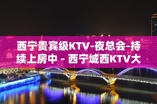 西宁贵宾级KTV-夜总会-持续上房中 - 西宁城西KTV大全 