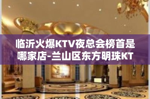 临沂火爆KTV夜总会榜首是哪家店-兰山区东方明珠KTV - 临沂开发区KTV大全 