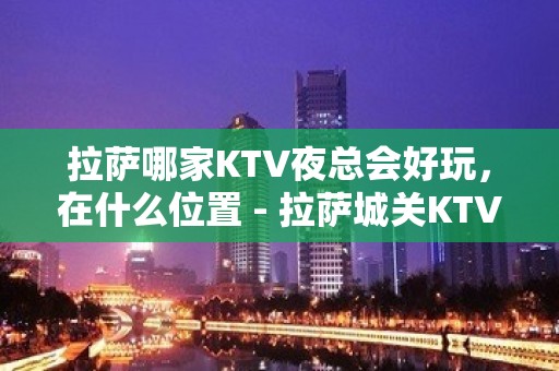 拉萨哪家KTV夜总会好玩，在什么位置 - 拉萨城关KTV大全 