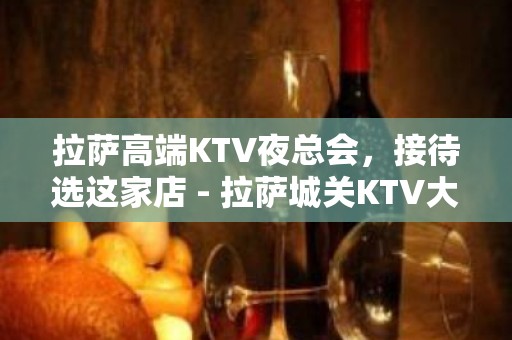 拉萨高端KTV夜总会，接待选这家店 - 拉萨城关KTV大全 