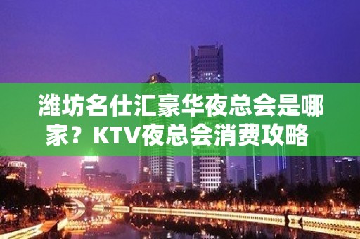 潍坊名仕汇豪华夜总会是哪家？KTV夜总会消费攻略 - 潍坊奎文KTV大全 